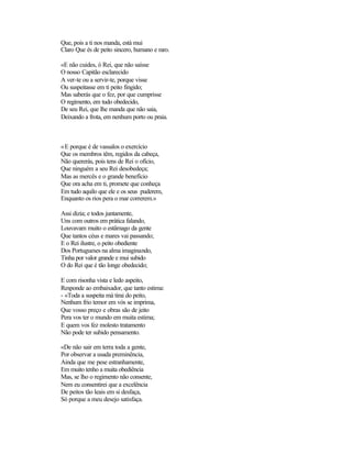 Que, pois a ti nos manda, está mui
Claro Que és de peito sincero, humano e raro.
«E não cuides, ó Rei, que não saísse
O nosso Capitão esclarecido
A ver-te ou a servir-te, porque visse
Ou suspeitasse em ti peito fingido;
Mas saberás que o fez, por que cumprisse
O regimento, em tudo obedecido,
De seu Rei, que lhe manda que não saia,
Deixando a frota, em nenhum porto ou praia.
«E porque é de vassalos o exercício
Que os membros têm, regidos da cabeça,
Não quererás, pois tens de Rei o ofício,
Que ninguém a seu Rei desobedeça;
Mas as mercês e o grande benefício
Que ora acha em ti, promete que conheça
Em tudo aquilo que ele e os seus puderem,
Enquanto os rios pera o mar correrem.»
Assi dizia; e todos juntamente,
Uns com outros em prática falando,
Louvavam muito o estâmago da gente
Que tantos céus e mares vai passando;
E o Rei ilustre, o peito obediente
Dos Portugueses na alma imaginando,
Tinha por valor grande e mui subido
O do Rei que é tão longe obedecido;
E com risonha vista e ledo aspeito,
Responde ao embaixador, que tanto estima:
- «Toda a suspeita má tirai do peito,
Nenhum frio temor em vós se imprima,
Que vosso preço e obras são de jeito
Pera vos ter o mundo em muita estima;
E quem vos fez molesto tratamento
Não pode ter subido pensamento.
«De não sair em terra toda a gente,
Por observar a usada preminência,
Ainda que me pese estranhamente,
Em muito tenho a muita obediência
Mas, se lho o regimento não consente,
Nem eu consentirei que a excelência
De peitos tão leais em si desfaça,
Só porque a meu desejo satisfaça.
 