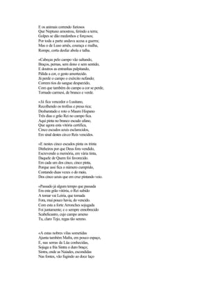E os animais correndo furiosos
Que Neptuno amostrou, ferindo a terra;
Golpes se dão medonhos e forçosos;
Por toda a parte andava acesa a guerra;
Mas o de Luso arnês, couraça e malha,
Rompe, corta desfaz abola e talha.
«Cabeças pelo campo vão saltando,
Braços, pernas, sem dono e sem sentido,
E doutros as entranhas palpitando,
Pálida a cor, o gesto amortecido.
Já perde o campo o exército nefando;
Correm rios do sangue desparzido,
Com que também do campo a cor se perde,
Tornado carmesi, de branco e verde.
«Já fica vencedor o Lusitano,
Recolhendo os troféus e presa rica;
Desbaratado e roto o Mauro Hispano
Três dias o grão Rei no campo fica.
Aqui pinta no branco escudo ufano,
Que agora esta vitória certifica,
Cinco escudos azuis esclarecidos,
Em sinal destes cinco Reis vencidos.
«E nestes cinco escudos pinta os trinta
Dinheiros por que Deus fora vendido,
Escrevendo a memória, em vária tinta,
Daquele de Quem foi favorecido.
Em cada um dos cinco, cinco pinta,
Porque assi fica o número cumprido,
Contando duas vezes o do meio,
Dos cinco azuis que em cruz pintando veio.
«Passado já algum tempo que passada
Era esta grão vitória, o Rei subido
A tomar vai Leiria, que tomada
Fora, mui pouco havia, do vencido.
Com esta a forte Arronches sojugada
Foi juntamente; e o sempre ennobrecido
Scabelicastro, cujo campo ameno
Tu, claro Tejo, regas tão sereno.
«A estas nobres vilas sometidas
Ajunta também Mafra, em pouco espaço,
E, nas serras da Lüa conhecidas,
Sojuga a fria Sintra o duro braço;
Sintra, onde as Naiades, escondidas
Nas fontes, vão fugindo ao doce laço
 