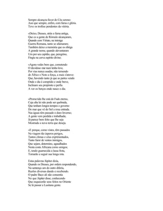 Sempre alcançou favor do Céu sereno:
Assi que sempre, enfim, com fama e glória.
Teve os troféus pendentes da vitória.
«Deixo, Deuses, atrás a fama antiga,
Que co a gente de Rómulo alcançaram,
Quando com Viriato, na inimiga
Guerra Romana, tanto se afamaram;
Também deixo a memória que os obriga
A grande nome, quando alevantaram
Um por seu capitão, que, peregrino,
Fingiu na cerva espírito divino.
«Agora vedes bem que, cometendo
O duvidoso mar num lenho leve,
Por vias nunca usadas, não temendo
de Áfrico e Noto a força, a mais s'atreve:
Que, havendo tanto já que as partes vendo
Onde o dia é comprido e onde breve,
Inclinam seu propósito e perfia
A ver os berços onde nasce o dia.
«Prometido lhe está do Fado eterno,
Cuja alta lei não pode ser quebrada,
Que tenham longos tempos o governo
Do mar que vê do Sol a roxa entrada.
Nas águas têm passado o duro Inverno;
A gente vem perdida e trabalhada;
Já parece bem feito que lhe seja
Mostrada a nova terra que deseja.
«E porque, como vistes, têm passados
Na viagem tão ásperos perigos,
Tantos climas e céus exprimentados,
Tanto furor de ventos inimigos,
Que sejam, determino, agasalhados
Nesta costa Africana como amigos;
E, tendo guarnecida a lassa frota,
Tornarão a seguir sua longa rota.
Estas palavras Júpiter dizia,
Quando os Deuses, por ordem respondendo,
Na sentença um do outro diferia,
Razões diversas dando e recebendo.
O padre Baco ali não consentia
No que Júpiter disse, conhecendo
Que esquecerão seus feitos no Oriente
Se lá passar a Lusitana gente.
 