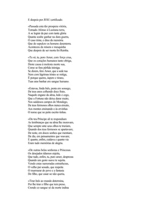 E despois por JESU certificado.
«Passada esta tão prospera vitória,
Tornado Afonso à Lusitana terra,
A se lograr da paz com tanta glória
Quanta soube ganhar na dura guerra,
O caso triste, e dino da memória
Que do sepulcro os homens desenterra.
Aconteceu da mísera e mesquinha
Que despois de ser morta foi Rainha.
«Tu só, tu, poro Amor, com força crua,
Que os corações humanos tanto obriga,
Deste causa à molesta morte sua,
Como se fora pérfida inimiga.
Se dizem, fero Amor, que a sede tua
Nem com lágrimas tristes se mitiga,
É porque queres, áspero e tirano,
Tuas aras banhar em sangue humano.
«Estavas, linda lnês, posta em sossego,
De teus anos colhendo doce fruto,
Naquele engano da alma, ledo e cego,
Que a Fortuna não deixa durar muito,
Nos saüdosos campos do Mondego,
De teus fermosos olhos nunca enxuto,
Aos montes ensinando e às ervinhas
O nome que no peito escrito tinhas.
«Do teu Príncipe ali te respondiam
As lembranças que na alma lhe moravam,
Que sempre ante seus olhos te traziam,
Quando dos teus fermosos se apartavam;
De noite, em doces sonhos que mentiam,
De dia, em pensamentos que voavam;
E quanto, enfim, cuidava e quanto via
Eram tudo memórias de alegria.
«De outras belas senhoras e Princesas
Os desejados tálamos enjeita,
Que tudo, enfim, tu, puro amor, desprezas
Quando um gesto suave te sujeita.
Vendo estas namoradas estranhezas,
O velho pai sesudo, que respeita
O murmurar do povo e a fantasia
Do filho, que casar-se não queria,
«Tirar Inês ao mundo determina,
Por lhe tirar o filho que tem preso,
Crendo co sangue só da morte indina
 