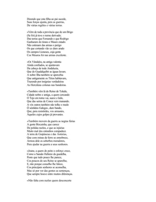 Dizendo que esta filha ao pai sucede,
Suas forças ajunta, pera as guerras,
De várias regiões e várias terras.
«Vêm de toda a província que de um Brigo
(Se foi) já teve o nome derivado;
Das terras que Fernando e que Rodrigo
Ganharam do tirano e Mauro estado.
Não estimam das armas o perigo
Os que cortando vão co duro arado
Os campos Lioneses, cuja gente
Cos Mouros foi nas armas excelente.
«Os Vândalos, na antiga valentia
Ainda confiados, se ajuntavam
Da cabeça de toda Andaluzia,
Que do Guadalquibir as águas lavam.
A nobre Ilha também se apercebia
Que antigamente os Tírios habitavam,
Trazendo por insígnias verdadeiras
As Hercúleas colunas nas bandeiras.
«Também vêm lá do Reino de Toledo,
Cidade nobre e antiga, a quem cercando
O Tejo em torno vai, suave e ledo,
Que das serras de Conca vem manando.
A vós outros também não tolhe o medo
Ó sórdidos Galegos, duro bando,
Que, pera resistirdes, vos armastes,
Àqueles cujos golpes já provastes.
«Também movem da guerra as negras fúrias
A gente Bizcainha, que carece
De polidas razões, e que as injúrias
Muito mal dos estranhos compadece.
A terra de Guipúscua e das Astúrias,
Que com minas de ferro se ennobrece,
Armou dele os soberbos moradores,
Pera ajudar na guerra a seus senhores.
«Joane, a quem do peito o esforço crece,
Como a Sansão Hebreio da guedelha,
Posto que tudo pouco lhe parece,
Cos poucos do seu Reino se aparelha;
E, não porque conselho lhe falece,
Cos principais senhores se aconselha,
Mas só por ver das gentes as sentenças,
Que sempre houve entre muitos diferenças.
«Não falta com razões quem desconcerte
 