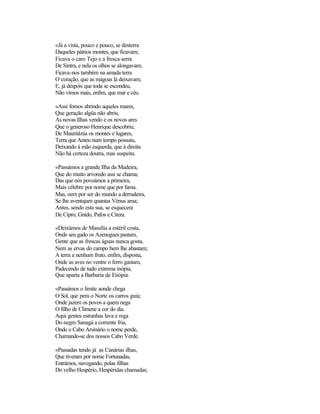 «Já a vista, pouco e pouco, se desterra
Daqueles pátrios montes, que ficavam;
Ficava o caro Tejo e a fresca serra
De Sintra, e nela os olhos se alongavam;
Ficava-nos também na amada terra
O coração, que as mágoas lá deixavam;
E, já despois que toda se escondeu,
Não vimos mais, enfim, que mar e céu.
«Assi fomos abrindo aqueles mares,
Que geração algüa não abriu,
As novas Ilhas vendo e os novos ares
Que o generoso Henrique descobriu;
De Mauritânia os montes e lugares,
Terra que Anteu num tempo possuiu,
Deixando à mão esquerda, que à direita
Não há certeza doutra, mas suspeita.
«Passámos a grande Ilha da Madeira,
Que do muito arvoredo assi se chama;
Das que nós povoámos a primeira,
Mais célebre por nome que por fama.
Mas, nem por ser do mundo a derradeira,
Se lhe aventajam quantas Vénus ama;
Antes, sendo esta sua, se esquecera
De Cipro, Gnido, Pafos e Citera.
«Deixámos de Massília a estéril costa,
Onde seu gado os Azenegues pastam,
Gente que as frescas águas nunca gosta,
Nem as ervas do campo bem lhe abastam;
A terra a nenhum fruto, enfim, disposta,
Onde as aves no ventre o ferro gastam,
Padecendo de tudo extrema inópia,
Que aparta a Barbaria de Etiópia.
«Passámos o limite aonde chega
O Sol, que pera o Norte os carros guia;
Onde jazem os povos a quem nega
O filho de Climene a cor do dia.
Aqui gentes estranhas lava e rega
Do negro Sanagá a corrente fria,
Onde o Cabo Arsinário o nome perde,
Chamando-se dos nossos Cabo Verde.
«Passadas tendo já as Canárias ilhas,
Que tiveram por nome Fortunadas,
Entrámos, navegando, polas filhas
Do velho Hespério, Hespéridas chamadas;
 