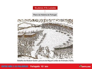 Prolepses: acontecimentos posteriores à viagem de Vasco da Gama
Analepses: acontecimentos anteriores à viagem de Vasco da Gama
Constituído por momentos em que há referências a personagens
que se destacam, nos momentos anteriores à fundação ou
durante os vários reinados até D. Manuel I
Constituído por momentos em que são narrados
episódios marcantes da História de Portugal
Plano encaixado na narrativa da viagem de Vasco da Gama
Os planos d’Os Lusíadas
Batalha de Alcácer-Quibir, gravura de Miguel Leitão de Andrade (1629).
Plano da História de Portugal
 