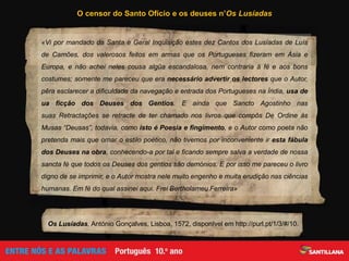 «Vi por mandado da Santa e Geral Inquisição estes dez Cantos dos Lusíadas de Luís
de Camões, dos valerosos feitos em armas que os Portugueses fizeram em Ásia e
Europa, e não achei neles cousa algũa escandalosa, nem contraria à fé e aos bons
costumes; somente me pareceu que era necessário advertir os lectores que o Autor,
pêra esclarecer a dificuldade da navegação e entrada dos Portugueses na Índia, usa de
ua ficção dos Deuses dos Gentios. E ainda que Sancto Agostinho nas
suas Retractações se retracte de ter chamado nos livros que compôs De Ordine às
Musas “Deusas”, todavia, como isto é Poesia e fingimento, e o Autor como poeta não
pretenda mais que ornar o estilo poético, não tivemos por inconveniente ir esta fábula
dos Deuses na obra, conhecendo-a por tal e ficando sempre salva a verdade de nossa
sancta fé que todos os Deuses dos gentios são demónios. E por isso me pareceu o livro
digno de se imprimir, e o Autor mostra nele muito engenho e muita erudição nas ciências
humanas. Em fé do qual assinei aqui. Frei Bertholameu Ferreira»
Os Lusíadas, António Gonçalves, Lisboa, 1572, disponível em http://purl.pt/1/3/#/10.
O censor do Santo Ofício e os deuses n’Os Lusíadas
 