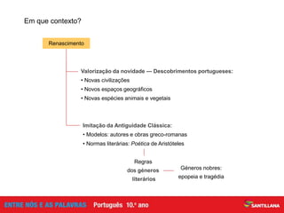 Valorização da novidade — Descobrimentos portugueses:
• Novas civilizações
• Novos espaços geográficos
• Novas espécies animais e vegetais
Imitação da Antiguidade Clássica:
• Modelos: autores e obras greco-romanas
• Normas literárias: Poética de Aristóteles
Renascimento
Em que contexto?
Regras
dos géneros
literários
Géneros nobres:
epopeia e tragédia
 