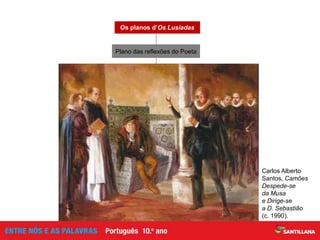 Canto X (estâncias 145-156)
Os planos d’Os Lusíadas
Expressão do desalento em relação à Pátria
que não reconhece o valor da sua obra
Convite ao rei, D. Sebastião,
para que veja os seus «vassalos excelentes»
(v. 8, est. 146)
Carlos Alberto
Santos, Camões
Despede-se
da Musa
e Dirige-se
a D. Sebastião
(c. 1990).
Plano das reflexões do Poeta
 