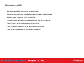 Linguagem e estilo
• Vocábulos cultos: latinismos e helenismos.
• Substituição de termos vulgares por perífrases e metonímias.
• Aforismos e frases de valor proverbial.
• Termos técnicos da área da marinharia e da ciência bélica.
• Forte presença de anástrofes e hipérbatos.
• Tom sublime: abundância de recursos expressivos.
• Descrições expressivas em alguns episódios.
 