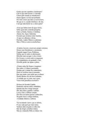 Gentes que tais caminhos cometessem?
Crês tu que tanto Eneias e o facundo
Ulisses pelo mundo se estendessem?
Ousou algum a ver do mar profundo,
Por mais versos que dele se escrevessem,
Do que eu vi, a poder d'esforço e de arte,
E do que inda hei-de ver, a oitava parte?
«Esse que bebeu tanto da água Aónia,
Sobre quem têm contenda peregrina,
Entre si, Rodes, Smirna e Colofónia,
Atenas, Ios, Argo e Salamina;
Essoutro que esclarece toda Ausónia,
A cuja voz, altíssona e divina,
Ouvindo, o pátrio Míncio se adormece
Mas o Tibre co som se ensoberbece:
«Cantem, louvem e escrevam sempre extremos
Desses seus Semideuses e encareçam,
Fingindo magas Circes, Polifemos,
Sirenas que co canto os adormeçam;
Dêm-lhe mais navegar à vela e remos
Os Cícones e a terra onde se esqueçam
Os companheiros, em gostando o loto;
Dêm-lhe perder nas águas o piloto;
«Ventos soltos lhe finjam e imaginem
Dos odres, e Calipsos namoradas;
Harpias que o manjar lhe contaminem;
Decer às sombras nuas já passadas:
Que, por muito e por muito que se afinem
Nestas fábulas vãs, tão bem sonhadas,
A verdade que eu conto, nua e pura,
Vence toda grandíloca escritura!»
Da boca do fecundo Capitão
Pendendo estavam todos, embebidos,
Quando deu fim à longa narração
Dos altos feitos, grandes e subidos.
Louva o Rei o sublime coração
Dos Reis em tantas guerras conhecidos;
Da gente louva a antiga fortaleza,
A lealdade d'ânimo e nobreza.
Vai recontando o povo, que se admira,
O caso cada qual que mais notou;
Nenhum deles da gente os olhos tira
Que tão longos caminhos rodeou.
Mas já o mancebo Délio as rédeas vira
 