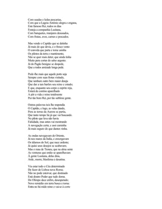 Com usadas e ledas pescarias,
Com que a Lageia António alegra e engana,
Este famoso Rei, todos os dias
Festeja a companhia Lusitana,
Com banquetes, manjares desusados,
Com frutas, aves, carnes e pescados.
Mas vendo o Capitão que se detinha
Já mais do que devia, e o fresco vento
O convida que parta e tome asinha
Os pilotos da terra e mantimento,
Não se quer mais deter, que ainda tinha
Muito pera cortar do salso argento.
Já do Pagão benigno se despede,
Que a todos amizade longa pede.
Pede-lhe mais que aquele porto seja
Sempre com suas frotas visitado,
Que nenhum outro bem maior deseja
Que dar a tais barões seu reino e estado;
E que, enquanto seu corpo o esprito reja,
Estará de contino aparelhado
A pôr a vida e reino totalmente
Por tão bom Rei, por tão sublime gente.
Outras palavras tais lhe respondia
O Capitão, e logo, as velas dando,
Pera as terras da Aurora se partia,
Que tanto tempo há já que vai buscando.
No piloto que leva não havia
Falsidade, mas antes vai mostrando
A navegação certa; e assi caminha
Já mais seguro do que dantes vinha.
As ondas navegavam do Oriente,
Já nos mares da Índia, e enxergavam
Os tálamos do Sol, que nace ardente;
Já quási seus desejos se acabavam;
Mas o mau de Tioneu, que na alma sente
As venturas que então se aparelhavam
À gente Lusitana, delas dina,
Arde, morre, blasfema e desatina.
Via estar todo o Céu determinado
De fazer de Lisboa nova Roma;
Não no pode estorvar, que destinado
Está doutro Poder que tudo doma.
Do Olimpo dece enfim, desesperado;
Novo remédio em terra busca e toma:
Entra no húmido reino e vai-se à corte
 