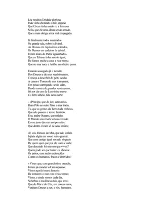 Lhe resultou Deidade gloriosa,
Inda vinha chorando o feio engano
Que Circes tinha usado co a fermosa
Scila, que ele ama, desta sendo amado,
Que a mais obriga amor mal empregado.
Já finalmente todos assentados
Na grande sala, nobre e divinal,
As Deusas em riquíssimos estrados,
Os Deuses em cadeiras de cristal,
Foram todos do Padre agasalhados,
Que co Tebano tinha assento igual;
De fumos enche a casa a rica massa
Que no mar nace e Arábia em cheiro passa.
Estando sossegado já o tumulto
Dos Deuses e de seus recebimentos,
Começa a descobrir do peito oculto
A causa o Tioneu de seus tormentos;
Um pouco carregando-se no vulto,
Dando mostra de grandes sentimentos,
Só por dar aos de Luso triste morte
Co ferro alheio, fala desta sorte:
- «Príncipe, que de juro senhoreias,
Dum Pólo ao outro Pólo, o mar irado,
Tu, que as gentes da Terra toda enfreias,
Que não passem o termo limitado;
E tu, padre Oceano, que rodeias
O Mundo universal e o tens cercado,
E com justo decreto assi permites
Que dentro vivam só de seus limites;
«E vós, Deuses do Mar, que não sofreis
Injúria algüa em vosso reino grande,
Que com castigo igual vos não vingueis
De quem quer que por ele corra e ande:
Que descuido foi este em que viveis?
Quem pode ser que tanto vos abrande
Os peitos, com razão endurecidos
Contra os humanos, fracos e atrevidos?
«Vistes que, com grandíssima ousadia,
Foram já cometer o Céu supremo;
Vistes aquela insana fantasia
De tentarem o mar com vela e remo;
Vistes, e ainda vemos cada dia,
Soberbas e insolências tais, que temo
Que do Mar e do Céu, em poucos anos,
Venham Deuses a ser, e nós, humanos.
 