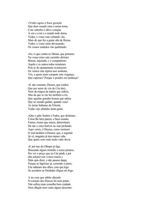 «Vedes agora a fraca geração
Que dum vassalo meu o nome toma,
Com soberbo e altivo coração
A vós e a mi e o mundo todo doma.
Vedes, o vosso mar cortando vão,
Mais do que fez a gente alta de Roma;
Vedes, o vosso reino devassando,
Os vossos estatutos vão quebrando.
«Eu vi que contra os Mínias, que primeiro
No vosso reino este caminho abriram
Bóreas, injuriado, e o companheiro
Áquilo e os outros todos resistiram.
Pois se do ajuntamento aventureiro
Os ventos esta injúria assi sentiram,
Vós, a quem mais compete esta vingança,
Que esperais? Porque a pondes em tardança?
«E não consinto, Deuses, que cuideis
Que por amor de vós do Céu deci,
Nem da mágoa da injúria que sofreis,
Mas da que se me faz também a mi;
Que aquelas grandes honras que sabeis
Que no mundo ganhei, quando venci
As terras Indianas do Oriente,
Todas vejo abatidas desta gente.
«Que o grão Senhor e Fados, que destinam,
Como lhe bem parece, o baxo mundo,
Famas, mores que nunca, determinam
De dar a estes barões no mar profundo.
Aqui vereis, ó Deuses, como ensinam
O mal também a Deuses; que, a segundo
Se vê, ninguém já tem menos valia
Que quem com mais razão valer devia.
«E por isso do Olimpo já fugi,
Buscando algum remédio a meus pesares,
Por ver o preço que no Céu perdi, e por
dita acharei nos vossos mares.»
Mais quis dizer, e não passou daqui,
Porque as lágrimas já, correndo a pares,
Lhe saltaram dos olhos, com que logo
Se acendem as Deidades d'água em fogo.
A ira com que súbito alterado
O coração dos Deuses foi num ponto,
Não sofreu mais conselho bem cuidado
Nem dilação nem outro algum desconto:
 