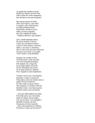 Ao grande Eolo mandam já recado,
Da parte de Neptuno, que sem conto
Solte as fúrias dos ventos repugnantes,
Que não haja no mar mais navegantes!
Bem quisera primeiro ali Proteu
Dizer, neste negócio, o que sentia;
E, segundo o que a todos pareceu,
Era algüa profunda profecia.
Porém tanto o tumulto se moveu,
Súbito, na divina companhia,
Que Tétis, indinada, lhe bradou:
- «Neptuno sabe bem o que mandou!»
Já lá o soberbo Hipótades soltava
Do cárcere fechado os furiosos
Ventos, que com palavras animava
Contra os varões audaces e animosos.
Súbito, o céu sereno se obumbrava,
Que os ventos, mais que nunca impetuosos,
Começam novas forças a ir tomando,
Torres, montes e casas derribando.
Enquanto este conselho se fazia
No fundo aquoso, a leda, lassa frota
Com vento sossegado prosseguia,
Pelo tranquilo mar, a longa rota.
Era no tempo quando a luz do dia
Do Eóo Hemispério está remota;
Os do quarto da prima se deitavam,
Pera o segundo os outros despertavam.
Vencidos vêm do sono e mal despertos;
Bocijando, a miúdo se encostavam
Pelas antenas, todos mal cobertos ontra os
agudos ares que assopravam;
Os olhos contra seu querer abertos;
Mas estregando, os membros estiravam.
Remédios contra o sono buscar querem,
Histórias contam, casos mil referem.
- «Com que milhor podemos (um dizia)
Este tempo passar, que é tão pesado,
Senão com algum conto de alegria,
Com que nos deixe o sono carregado?»
Responde Leonardo, que trazia
Pensamentos de firme namorado:
- «Que contos poderemos ter milhores,
Pera passar o tempo, que de amores?»
 