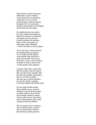 Desta maneira as outras amansavam
Subitamente os outros amadores;
E logo à linda Vénus se entregavam,
Amansadas as iras e os furores.
Ela lhe prometeu, vendo que amavam,
Sempiterno favor em seus amores,
Nas belas mãos tomando-lhe homenagem
De lhe serem leais esta viagem.
Já a manhã clara dava nos outeiros
Por onde o Ganges murmurando soa,
Quando da celsa gávea os marinheiros
Enxergaram terra alta, pela proa.
Já fora de tormenta e dos primeiros
Mares, o temor vão do peito voa.
Disse alegre o piloto Melindano:
- «Terra é de Calecu, se não me engano.
«Esta é, por certo, a terra que buscais
Da verdadeira Índia, que aparece;
E se do mundo mais não desejais,
Vosso trabalho longo aqui fenece.»
Sofrer aqui não pôde o Gama mais,
De ledo em ver que a terra se conhece;
Os giolhos no chão, as mãos ao Céu,
A mercê grande a Deus agardeceu.
As graças a Deus dava, e razão tinha,
Que não somente a terra lhe mostrava
Que, com tanto temor, buscando vinha,
Por quem tanto trabalho exprimentava,
Mas via-se livrado, tão asinha,
Da morte, que no mar lhe aparelhava
O vento duro, férvido e medonho,
Como quem despertou de horrendo sonho.
Por meio destes hórridos perigos,
Destes trabalhos graves e temores,
Alcançam os que são de fama amigos
As honras imortais e graus maiores;
Não encostados sempre nos antigos
Troncos nobres de seus antecessores;
Não nos leitos dourados, entre os finos
Animais de Moscóvia zibelinos;
Não cos manjares novos e esquisitos,
Não cos passeios moles e ouciosos,
Não cos vários deleites e infinitos,
Que afeminam os peitos generosos;
 