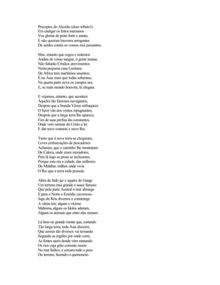 Preceptos do Alcorão (duro tributo!).
Em castigar os feitos inumanos
Vos gloriai de peito forte e astuto,
E não queirais louvores arrogantes
De serdes contra os vossos mui possantes.
Mas, entanto que cegos e sedentos
Andais de vosso sangue, ó gente insana,
Não faltarão Cristãos atrevimentos
Nesta pequena casa Lusitana:
De Africa tem marítimos assentos;
É na Ásia mais que todas soberana;
Na quarta parte nova os campos ara;
E, se mais mundo houvera, lá chegara.
E vejamos, entanto, que acontece
Àqueles tão famosos navegantes,
Despois que a branda Vénus enfraquece
O furor vão dos ventos repugnantes;
Despois que a larga terra lhe aparece,
Fim de suas perfias tão constantes,
Onde vem samear de Cristo a lei
E dar novo costume e novo Rei.
Tanto que à nova terra se chegaram,
Leves embarcações de pescadores
Acharam, que o caminho lhe mostraram
De Calecu, onde eram moradores.
Pera lá logo as proas se inclicaram,
Porque esta era a cidade, das milhores
Do Malabar, milhor, onde vivia
O Rei que a terra toda possuía.
Além do Indo jaz e aquém do Gange
Um terreno mui grande e assaz famoso
Que pela parte Austral o mar abrange
E pera o Norte o Emódio cavernoso.
Jugo de Reis diversos o constrange
A várias leis: alguns o vicioso
Mahoma, alguns os Ídolos adoram,
Alguns os animais que entre eles moram.
Lá bem no grande monte que, cortando
Tão larga terra, toda Ásia discorre,
Que nomes tão diversos vai tomando
Segundo as regiões por onde corre,
As fontes saem donde vêm manando
Os rios cuja grão corrente morre
No mar Índico, e cercam todo o peso
Do terreno, fazendo-o quersoneso.
 