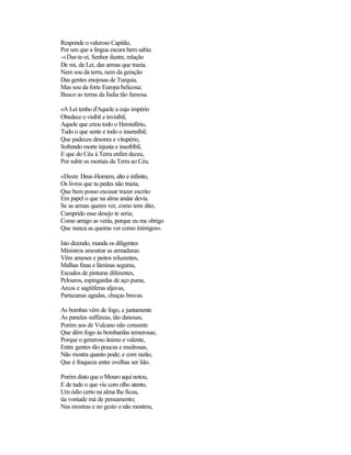 Responde o valeroso Capitão,
Por um que a língua escura bem sabia:
-«Dar-te-ei, Senhor ilustre, relação
De mi, da Lei, das armas que trazia.
Nem sou da terra, nem da geração
Das gentes enojosas de Turquia,
Mas sou da forte Europa belicosa;
Busco as terras da Índia tão famosa.
«A Lei tenho d'Aquele a cujo império
Obedece o visíbil e invisíbil,
Aquele que criou todo o Hemisfério,
Tudo o que sente e todo o insensíbil;
Que padeceu desonra e vitupério,
Sofrendo morte injusta e insofríbil,
E que do Céu à Terra enfim deceu,
Por subir os mortais da Terra ao Céu.
«Deste Deus-Homem, alto e infinito,
Os livros que tu pedes não trazia,
Que bem posso escusar trazer escrito
Em papel o que na alma andar devia.
Se as armas queres ver, como tens dito,
Cumprido esse desejo te seria;
Como amigo as verás, porque eu me obrigo
Que nunca as queiras ver como inimigos».
Isto dizendo, manda os diligentes
Ministros amostrar as armaduras:
Vêm arneses e peitos reluzentes,
Malhas finas e lâminas seguras,
Escudos de pinturas diferentes,
Pelouros, espingardas de aço puras,
Arcos e sagitíferas aljavas,
Partazanas agudas, chuças bravas.
As bombas vêm de fogo, e juntamente
As panelas sulfúreas, tão danosas;
Porém aos de Vulcano não consente
Que dêm fogo às bombardas temerosas;
Porque o generoso ânimo e valente,
Entre gentes tão poucas e medrosas,
Não mostra quanto pode; e com razão,
Que é fraqueza entre ovelhas ser lião.
Porém disto que o Mouro aqui notou,
E de tudo o que viu com olho atento,
Um ódio certo na alma lhe ficou,
üa vontade má de pensamento;
Nas mostras e no gesto o não mostrou,
 