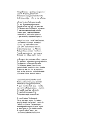 Monçaide torna: - «posto que eu quisesse
Dizer-te disto mais, não saberia;
Sòmente sei que é gente lá de Espanha,
Onde o meu ninho e o Sol no mar se banha.
«Tem a lei dum Profeta que gerado
Foi sem fazer na carne detrimento
Da mãe, tal que por bafo está aprovado
Do Deus que tem do Mundo o regimento.
O que entre meus antigos é vulgado
Deles, é que o valor sanguinolento
Das armas no seu braço resplandece,
O que em nossos passados se parece.
«Porque eles, com virtude sobre-humana,
Os deitaram dos campos abundosos
Do rico Tejo e fresca Guadiana,
Com feitos memoráveis e famosos;
E não contentes inda, e na Africana
Parte, cortando os mares procelosos,
Nos não querem deixar viver seguros,
Tomando-nos cidades e altos muros.
«Não menos têm mostrado esforço e manha
Em quaisquer outras guerras que aconteçam,
Ou das gentes belígeras de Espanha,
Ou lá dalguns que do Pirene deçam.
Assi que nunca, enfim, com lança estranha
Se tem que por vencidos se conheçam;
Nem se sabe inda, não, te afirmo e asselo
Pera estes Anibais nenhum Marcelo.
«E s'esta informação não for inteira
Tanto quanto convém, deles pretende
Informar-te, que é gente verdadeira,
A quem mais falsidade enoja e ofende;
Vai ver-lhe a frota, as armas e a maneira
Do fundido metal que tudo rende
E folgarás de veres a polícia
Portuguesa, na paz e na milícia.»
Já com desejos o Idolátra ardia
De ver isto que o Mouro lhe contava;
Manda esquipar batéis, que ir ver queria
Os lenhos em que o Gama navegava.
Ambos partem da praia, a quem seguia
A Naira geração, que o mar coalhava;
À capitaina sobem, forte e bela,
Onde Paulo os recebe a bordo dela.
 