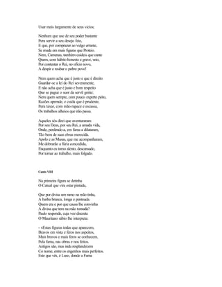 Usar mais largamente de seus vícios;
Nenhum que use de seu poder bastante
Pera servir a seu desejo feio,
E que, por comprazer ao vulgo errante,
Se muda em mais figuras que Proteio.
Nem, Camenas, também cuideis que cante
Quem, com hábito honesto e grave, veio,
Por contentar o Rei, no ofício novo,
A despir e roubar o pobre povo!
Nem quem acha que é justo e que é direito
Guardar-se a lei do Rei severamente,
E não acha que é justo e bom respeito
Que se pague o suor da servil gente;
Nem quem sempre, com pouco experto peito,
Razões aprende, e cuida que é prudente,
Pera taxar, com mão rapace e escassa,
Os trabalhos alheios que não passa.
Aqueles sós direi que aventuraram
Por seu Deus, por seu Rei, a amada vida,
Onde, perdendo-a, em fama a dilataram,
Tão bem de suas obras merecida.
Apolo e as Musas, que me acompanharam,
Me dobrarão a fúria concedida,
Enquanto eu tomo alento, descansado,
Por tornar ao trabalho, mais folgado.
Canto VIII
Na primeira figura se detinha
O Catual que vira estar pintada,
Que por divisa um ramo na mão tinha,
A barba branca, longa e penteada.
Quem era e por que causa lhe convinha
A divisa que tem na mão tomada?
Paulo responde, cuja voz discreta
O Mauritano sábio lhe interpreta:
- «Estas figuras todas que aparecem,
Bravos em vista e feros nos aspeitos,
Mais bravos e mais feros se conhecem,
Pela fama, nas obras e nos feitos.
Antigos são, mas inda resplandecem
Co nome, entre os engenhos mais perfeitos.
Este que vês, é Luso, donde a Fama
 
