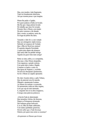 Mas, com risonho e ledo fingimento,
Tratá-los brandamente determina,
Até que mostrar possa o que imagina.
Pilotos lhe pedia o Capitão,
Por quem pudesse à Índia ser levado;
Diz-lhe que o largo prémio levarão
Do trabalho que nisso for tomado.
Promete-lhos o Mouro, com tenção
De peito venenoso e tão danado
Que a morte, se pudesse, neste dia,
Em lugar de pilotos lhe daria.
Tamanho o ódio foi e a má vontade
Que aos estrangeiros súpito tomou,
Sabendo ser sequaces da Verdade
Que o filho de David nos ensinou!
Ó segredos daquela Eternidade
A quem juízo algum não alcançou:
Que nunca falte um pérfido inimigo
Àqueles de quem foste tanto amigo!
Partiu-se nisto, enfim, co a companhia,
Das naus o falso Mouro despedido,
Com enganosa e grande cortesia,
Com gesto ledo a todos e fingido.
Cortaram os batéis a curta via
Das águas de Neptuno; e, recebido
Na terra do obseqüente ajuntamento,
Se foi o Mouro ao cógnito apousento.
Do claro Assento etéreo, o grão Tebano,
Que da paternal coxa foi nascido,
Olhando o ajuntamento Lusitano
Ao Mouro ser molesto e avorrecido,
No pensamento cuida um falso engano,
Com que seja de todo destruído;
E, enquanto isto só na alma imaginava,
Consigo estas palavras praticava:
-«Está do Fado já determinado
Que tamanhas vitórias, tão famosas,
Hajam os Portugueses alcançado
Das Indianas gentes belicosas;
E eu só, filho do Padre sublimado,
Com tantas qualidades generosas,
Hei-de sofrer que o Fado favoreça
Outrem, por quem meu nome se escureça?
«Já quiseram os Deuses que tivesse
 