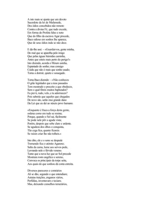A isto mais se ajunta que um devoto
Sacerdote da lei de Mafamede,
Dos ódios concebidos não remoto
Contra a divina Fé, que tudo excede,
Em forma do Profeta falso e noto
Que do filho da escrava Agar procede,
Baco odioso em sonhos lhe aparece,
Que de seus ódios inda se não dece.
E diz-lhe assi: - «Guardai-vos, gente minha,
Do mal que se aparelha pelo imigo
Que pelas águas húmidas caminha,
Antes que esteis mais perto do perigo!»
Isto dizendo, acorda o Mouro asinha,
Espantado do sonho; mas consigo
Cuida que não é mais que sonho usado;
Torna a dormir, quieto e sossegado.
Torna Baco dizendo: - «Não conheces
O grão legislador que a teus passados
Tem mostrado o preceito a que obedeces,
Sem o qual fôreis muitos baptizados?
Eu por ti, rudo, velo, e tu adormeces?
Pois saberás que aqueles que chegados
De novo são, serão mui grande dano
Da Lei que eu dei ao néscio povo humano.
«Enquanto é fraca a força desta gente,
ordena como em tudo se resista;
Porque, quando o Sol sai, fàcilmente
Se pode nele pôr a aguda vista;
Porém, despois que sobe claro e ardente.
Se agudeza dos olhos o conquista,
Tão cega fica, quanto ficareis
Se raízes criar lhe não tolheis.»
Isto dito, ele e o sono se despede
Tremendo fica o atónito Agareno;
Salta da cama, lume aos servos pede,
Lavrando nele o férvido veneno.
Tanto que a nova luz que ao Sol precede
Mostrara rosto angélico e sereno,
Convoca os principais da torpe seita,
Aos quais do que sonhou dá conta estreita.
Diversos pareceres e contrários
Ali se dão, segundo o que entendiam;
Astutas traições, enganos vários,
Perfídias, inventavam e teciam;
Mas, deixando conselhos temerários,
 