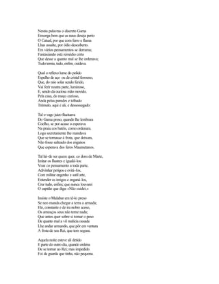 Nestas palavras o discreto Gama
Enxerga bem que as naus deseja perto
O Catual, por que com ferro e flama
Lhas assalte, por ódio descoberto.
Em vários pensamentos se derrama;
Fantasiando está remédio certo
Que desse a quanto mal se lhe ordenava;
Tudo temia, tudo, enfim, cuidava.
Qual o reflexo lume do polido
Espelho de aço ou de cristal fermoso,
Que, do raio solar sendo ferido,
Vai ferir noutra parte, luminoso,
E, sendo da ouciosa mão movido,
Pela casa, do moço curioso,
Anda pelas paredes e telhado
Trémulo, aqui e ali, e dessossegado:
Tal o vago juizo fluctuava
Do Gama preso, quando lhe lembrara
Coelho, se por acaso o esperava
Na praia cos batéis, como ordenara.
Logo secretamente lhe mandava
Que se tornasse à frota, que deixara,
Não fosse salteado dos enganos
Que esperava dos feros Maumetanos.
Tal há-de ser quem quer, co dom de Marte,
Imitar os Ilustres e igualá-los:
Voar co pensamento a toda parte,
Adivinhar perigos e evitá-los,
Com militar engenho e sutil arte,
Entender os imigos e enganá-los,
Crer tudo, enfim; que nunca louvarei
O capitão que diga:«Não cuidei.»
Insiste o Malabar em tê-lo preso
Se neo manda chegar a terra a armada;
Ele, constante e de ira nobre aceso,
Os ameaços seus não teme nada;
Que antes quer sobre si tomar o peso
De quanto mal a vil malícia ousada
Lhe andar armando, que pôr em ventura
A frota de seu Rei, que tem segura.
Aquela noite esteve ali detido
E parte do outro dia, quando ordena
De se tornar ao Rei; mas impedido
Foi da guarda que tinha, não pequena.
 