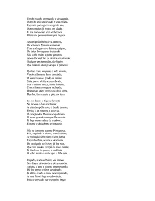 Um de escudo embraçado e de azagaia,
Outro de arco encurvado e seta ervada,
Esperam que a guerreira gente saia,
Outros muitos já postos em cilada;
E, por que o caso leve se lhe faça,
Põem uns poucos diante por negaça.
Andam pela ribeira alva, arenosa,
Os belicosos Mouros acenando
Com a adarga e co a hástea perigosa,
Os fortes Portugueses incitando
Não sofre muito a gente generosa
Andar-lhe os Cães os dentes amostrando;
Qualquer em terra salta, tão ligeiro,
Que nenhum dizer pode que é primeiro:
Qual no corro sanguino o ledo amante,
Vendo a fermosa dama desejada,
O touro busca e, pondo-se diante,
Salta, corre, sibila, acena e brada,
Mas o animal atroce, nesse instante,
Com a fronte cornígera inclinada,
Bramando, duro corre e os olhos cerra,
Derriba, fere e mata e põe por terra.
Eis nos batéis o fogo se levanta
Na furiosa e dura artelharia;
A plúmbea péla mata, o brado espanta;
Ferido, o ar retumba e assovia.
O coração dos Mouros se quebranta,
O temor grande o sangue lhe resfria.
Já foge o escondido, de medroso,
E morre o descoberto aventuroso.
Não se contenta a gente Portuguesa,
Mas, seguindo a vitória, estrui e mata;
A povoação sem muro e sem defesa
Esbombardeia, acende e desbarata.
Da cavalgada ao Mouro já lhe pesa,
Que bem cuidou comprá-la mais barata;
Já blasfema da guerra, e maldizia,
O velho inerte e a mãe que o filho cria.
Fugindo, a seta o Mouro vai tirando
Sem força, de covarde e de apressado,
Apedra, o pau e o canto arremessando;
Dá-lhe armas o furor desatinado.
Já a Ilha, e todo o mais, desemparando,
À terra firme foge amedrontado;
Passa e corta do mar o estreito braço
 