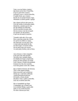Todo o coro das Ninfas e obedece,
Que dizem ser de Celo e Vesta Filha,
O que no gesto belo se parece,
Enchendo a terra e o mar de maravilha,
O capitão ilustre, que o merece,
Recebe ali com pompa honesta e régia,
Mostrando-se senhora grande e egrégia.
Que, despois de lhe ter dito quem era,
Cum alto exórdio, de alta graça ornado,
Dando-lhe a entender que ali viera
Por alta influïção do imóbil fado,
Pera lhe descobrir da unida esfera
Da terra imensa e mar não navegado
Os segredos, por alta profecia,
O que esta sua nação só merecia,
Tomando-o pela mão, o leva e guia
Pera o cume dum monte alto e divino,
No qual üa rica fábrica se erguia,
De cristal toda e de ouro puro e fino.
A maior parte aqui passam do dia,
Em doces jogos e em prazer contino.
Ela nos paços logra seus amores,
As outras pelas sombras, entre as flores.
Assi a fermosa e a forte companhia
O dia quási todo estão passando
Nüa alma, doce, incógnita alegria,
Os trabalhos tão longos compensando.
Porque dos feitos grandes, da ousadia
Forte e famosa, o mundo está guardando
O prémio lá no fim, bem merecido,
Com fama grande e nome alto e subido.
Que as Ninfas do Oceano, tão fermosas,
Tétis e a Ilha angélica pintada,
Outra cousa não é que as deleitosas
Honras que a vida fazem sublimada.
Aquelas preminências gloriosas,
Os triunfos, a fronte coroada
De palma e louro, a glória e maravilha,
Estes são os deleites desta Ilha.
Que as imortalidades que fingia
A antiguidade, que os Ilustres ama,
Lá no estelante Olimpo, a quem subia
Sobre as asas ínclitas da Fama,
Por obras valorosas que fazia,
 