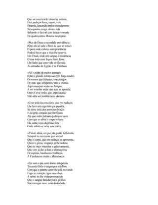 Que sai com trovão do cobre ardente,
Fará pedaços leme, masto, vela.
Despois, lançando arpéus ousadamente
Na capitaina imiga, dentro nela
Saltando o fará só com lança e espada
De quatrocentos Mouros despejada.
«Mas de Deus a escondida providência
(Que ela só sabe o bem de que se serve)
O porá onde esforço nem prudência
Poderá haver que a vida lhe reserve.
Em Chaúl, onde em sangue e resistência
O mar todo com fogo e ferro ferve,
Lhe farão que com vida se não saia
As armadas de Egipto e de Cambaia.
«Ali o poder de muitos inimigos
(Que o grande esforço só com força rende),
Os ventos que faltaram, e os perigos
Do mar, que sobejaram, tudo o ofende.
Aqui ressurjam todos os Antigos,
A ver o nobre ardor que aqui se aprende:
Outro Ceva verão, que, espedaçado,
Não sabe ser rendido nem domado.
«Com toda üa coxa fora, que em pedaços
Lhe leva um cego tiro que passara,
Se serve inda dos animosos braços
E do grão coração que lhe ficara.
Até que outro pelouro quebra os laços
Com que co alma o corpo se liara:
Ela, solta, voou da prisão fora
Onde súbito se acha vencedora.
«Vai-te, alma, em paz, da guerra turbulenta,
Na qual tu mereceste paz serena!
Que o corpo, que em pedaços se apresenta,
Quem o gerou, vingança já lhe ordena:
Que eu ouço retumbar a grão tormenta,
Que vem já dar a dura e eterna pena,
De esperas, basiliscos e trabucos,
A Cambaicos cruéis e Mamelucos.
«Eis vem o pai, com ânimo estupendo,
Trazendo fúria e mágoa por antolhos,
Com que o paterno amor lhe está movendo
Fogo no coração, água nos olhos.
A nobre ira lhe vinha prometendo
Que o sangue fará dar pelos giolhos
Nas inimigas naus; senti-lo-á o Nilo,
 