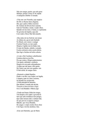 Não sem sangue, porém, que nele geme
Melique, porque à força só de espada
A tranqueira soberba vê tomada.
«Trás este vem Noronha, cujo auspício
De Dio os Rumes feros afugenta;
Dio, que o peito e bélico exercício
De António da Silveira bem sustenta.
Fará em Noronha a morte o usado ofício,
Quando um teu ramo, ó Gama, se exprimenta
No governo do Império, cujo zelo
Com medo o Roxo Mar fará amarelo.
«Das mãos do teu Estêvão vem tomar
As rédeas um, que já será ilustrado
No Brasil, com vencer e castigar
O pirata Francês, ao mar usado.
Despois, Capitão-mor do Índico mar,
O muro de Damão, soberbo e armado,
Escala e primeiro entra a porta aberta,
Que fogo e frechas mil terão coberta.
«A este o Rei Cambaico soberbíssimo
Fortaleza dará na rica Dio,
Por que contra o Mogor poderosíssimo
Lhe ajude a defender o senhorio.
Despois irá com peito esforçadíssimo
A tolher que não passe o Rei gentio
De Calecu, que assi com quantos veio
O fará retirar, de sangue cheio.
«Destruirá a cidade Repelim,
Pondo o seu Rei, com muitos, em fugida;
E despois, junto ao Cabo Comorim,
üa façanha faz esclarecida:
A frota principal do Samorim,
Que destruir o mundo não duvida,
Vencerá co furor do ferro e fogo;
Em si verá Beadala o Márcio jogo.
«Tendo assi limpa a Índia dos imigos,
Virá despois com ceptro a governá-Ia
Sem que ache resistência nem perigos,
Que todos tremem dele e nenhum fala.
Só quis provar os ásperos castigos
Baticalá, que vira já Beadala.
De sangue e corpos mortos ficou cheia
E de fogo e trovões desfeita e feia.
«Este será Martinho, que de Marte
 