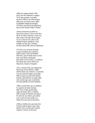 «Olha lá as alagoas donde o Nilo
Nace, que não souberam os antigos;
Vê-lo rega, gerando o crocodilo,
Os povos Abassis, de Crista amigos;
Olha como sem muros (novo estilo)
Se defendem milhor dos inimigos;
Vê Méroe, que ilha foi de antiga fama,
Que ora dos naturais Nobá se chama.
«Nesta remota terra um filho teu
Nas armas contra os Turcos será claro;
Há-de ser Dom Cristóvão o nome seu;
Mas contra o fim fatal não há reparo.
Vê cá a costa do mar, onde te deu
Melinde hospício gasalhoso e caro;
O Rapto rio nota, que o romance
Da terra chama Obi; entra em Quilmance.
«O Cabo vê já Arómata chamado,
E agora Guardafú, dos moradores,
Onde começa a boca do afamado
Mar Roxo, que do fundo toma as cores;
Este como limite está lançado
Que divide Asia de Africa; e as milhores
Povoações que a parte Africa tem
Maçuá são, Arquico e Suaquém.
«Vês o extremo Suez, que antigamente
Dizem que foi dos Héroas a cidade
(Outros dizem que Arsínoe), e ao presente
Tem das frotas do Egipto a potestade.
Olha as águas nas quais abriu patente
Estrada o grão Mousés na antiga idade.
Ásia começa aqui, que se apresenta
Em terras grande, em reinos opulenta.
«Olha o monte Sinai, que se ennobrece
Co sepulcro de Santa Caterina;
Olha Toro e Gidá, que lhe falece
Água das fontes, doce e cristalina;
Olha as portas do Estreito, que fenece
No reino da seca Ádem, que confina
Com a serra d’Arzira, pedra viva,
Onde chuva dos céus se não deriva.
«Olha as Arábias três, que tanta terra
Tomam, todas da gente vaga e baça,
Donde vêm os cavalos pera a guerra,
Ligeiros e feroces, de alta raça;
 