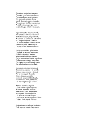 E de alguns que trazia, condenados
Por culpas e por feitos vergonhosos,
Por que pudessem ser aventurados
Em casos desta sorte duvidosos,
Manda dous mais sagazes, ensaiados,
Por que notem dos Mouros enganosos
A cidade e poder, e por que vejam
Os Cristãos, que só tanto ver desejam.
E por estes ao Rei presentes manda,
Por que a boa vontade que mostrava
Tenha firme, segura, limpa e branda,
A qual bem ao contrário em tudo estava.
Já a companhia pérfida e nefanda
Das naus se despedia e o mar cortava:
Foram com gestos ledos e fingidos
Os dous da frota em terra recebidos.
E despois que ao Rei apresentaram
Co recado os presentes que traziam,
A cidade correram, e notaram
Muito menos daquilo que queriam;
Que os Mouros cautelosos se guardaram
De lhe mostrarem tudo o que pediam;
Que onde reina a malícia, está o receio
Que a faz imaginar no peito alheio.
Mas aquele que sempre a mocidade
Tem no rosto perpétua, e foi nascido
De duas mães, que urdia a falsidade
Por ver o navegante destruído,
Estava nüa casa da cidade,
Com rosto humano e hábito fingido,
Mostrando-se Cristão, e fabricava
Um altar sumptuoso que adorava.
Ali tinha em retrato afigurada
Do alto e Santo Espírito a pintura,
A cândida Pombinha, debuxada
Sobre a única Fénix, virgem pura;
A companhia santa está pintada,
Dos doze, tão torvados na figura
Como os que, só das línguas que caíram
De fogo, várias línguas referiram.
Aqui os dous companheiros, conduzidos
Onde com este engano Baco estava,
 