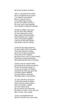 Há-de fazer nas partes do Oriente.
«Que, se o facundo Ulisses escapou
De ser na Ogígia Ilha eterno escravo,
E se Antenor os seios penetrou
Ilíricos e a fonte de Timavo,
E se o piadoso Eneias navegou
De Cila e de Caríbdis o mar bravo,
Os vossos, mores cousas atentando,
Novosmundos ao mundo irão mostrando.
«Fortalezas, cidades e altos muros
Por eles vereis, filha, edificados;
Os Turcos belacíssimos e duros
Deles sempre vereis desbaratados;
Os Reis da Índia, livres e seguros,
Vereis ao Rei potente sojugados,
E por eles, de tudo enfim senhores,
Serão dadas na terra leis milhores.
«Vereis este que agora, pressuroso,
Por tantos medos o Indo vai buscando,
Tremer dele Neptuno de medroso,
Sem vento suas águas encrespando.
Ó caso nunca visto e milagroso,
Que trema e ferva o mar, em calma estando!
Ó gente forte e de altos pensamentos,
Que também dela hão medo os Elementos!
«Vereis a terra que a água lhe tolhia,
Que inda há-de ser um porto mui decente,
Em que vão descansar da longa via
As naus que navegarem do Ocidente
Toda esta costa, enfim, que agora urdia
O mortífero engano, obediente
Lhe pagará tributos, conhecendo
Não poder resistir ao Luso horrendo.
«E vereis o Mar Roxo, tão famoso,
Tornar-se-lhe amarelo, de enfiado;
Vereis de Ormuz o Reino poderoso
Duas vezes tomado e sojugado.
Ali vereis o Mouro furioso
De suas mesmas setas traspassado;
Que quem vai contra os vossos, claro veja
Que, se resiste, contra si peleja.
«Vereis a inexpugnábil Dio forte
Que dous cercos terá, dos vossos sendo;
 