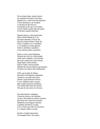 Era no tempo alegre, quando entrava
No roubador de Europa a luz Febeia,
Quando um e o outro corno lhe aquentava,
E Flora derramava o de Amalteia;
A memória do dia renovava
O pres[s]uroso Sol, que o Céu rodeia,
Em que Aquele a quem tudo está sujeito
O selo pôs a quanto tinha feito;
Quando chegava a frota àquela parte
Onde o Reino Melinde já se via,
De toldos adornada e leda de arte
Que bem mostra estimar o Santo dia.
Treme a bandeira, voa o estandarte,
A cor purpúrea ao longe aparecia;
Soam os atambores e pandeiros;
E assi entravam ledos e guerreiros.
Enche-se toda a praia Melindana
Da gente que vem ver a leda armada,
Gente mais verdadeira e mais humana
Que toda a doutra terra atrás deixada.
Surge diante a frota Lusitana,
Pega no fundo a âncora pesada;
Mandam fora um dos Mouros que tomaram,
Por quem sua vinda ao Rei manifestaram.
O Rei, que já sabia da nobreza
Que tanto os Portugueses engrandece,
Tomarem o seu porto tanto preza
Quanto a gente fortíssima merece;
E com verdadeiro ânimo e pureza,
Que os peitos generosos ennobrece,
Lhe manda rogar muito que saíssem
Pera que de seus reinos se servissem.
São oferecimentos verdadeiros
E palavras sinceras, não dobradas,
As que o Rei manda aos nobres cavaleiros
Que tanto mar e terras têm passadas.
Manda-lhe mais lanígeros carneiros
E galinhas domésticas cevadas,
Com as frutas que antão na terra havia;
E a vontade à dádiva excedia.
Recebe o Capitão alegremente
O mensageiro ledo e seu recado;
 