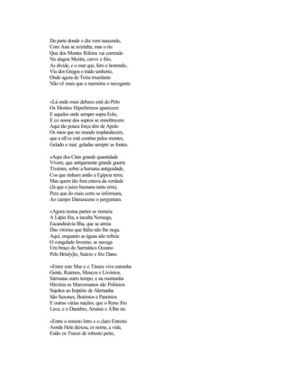 Da parte donde o dia vem nascendo,
Com Asia se avizinha; mas o rio
Que dos Montes Rifeios vai correndo
Na alagoa Meótis, curvo e frio,
As divide, e o mar que, fero e horrendo,
Viu dos Gregos o irado senhorio,
Onde agora de Tróia triunfante
Não vê mais que a memória o navegante.
«Lá onde mais debaxo está do Pólo
Os Montes Hiperbóreos aparecem
E aqueles onde sempre sopra Eolo,
E co nome dos sopros se ennobrecem
Aqui tão pouca força têm de Apolo
Os raios que no mundo resplandecem,
que a nEve está contino pelos montes,
Gelado o mar, geladas sempre as fontes.
«Aqui dos Citas grande quantidade
Vivem, que antigamente grande guerra
Tiveram, sobre a humana antiguidade,
Cos que tinham antão a Egípcia terra;
Mas quem tão fora estava da verdade
(Já que o juízo humano tanto erra),
Pera que do mais certo se informara,
Ao campo Damasceno o perguntara.
«Agora nestas partes se nomeia
A Lápia fria, a inculta Noruega,
Escandinávia Ilha, que se arreia
Das vitórias que Itália não lhe nega.
Aqui, enquanto as águas não refreia
O congelado Inverno, se navega
Um braço do Sarmático Oceano
Pelo Brús[s]io, Suécio e frio Dano.
«Entre este Mar e o Tánais vive estranha
Gente, Rutenos, Moscos e Livónios,
Sármatas outro tempo; e na montanha
Hircínia os Marcomanos são Polónios.
Sujeitos ao Império de Alemanha
São Saxones, Boémios e Panónios
E outras várias nações, que o Reno frio
Lava, e o Danúbio, Amásis e Álbis rio.
«Entre o remoto Istro e o claro Estreito
Aonde Hele deixou, co nome, a vida,
Estão os Traces de robusto peito,
 