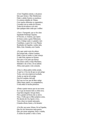 «Com Tingitânia entesta; e ali parece
Que quer fechar o Mar Mediterrano
Onde o sabido Estreito se ennobrece
Co extremo trabalho do Tebano.
Com nações diferentes se engrandece,
Cercadas com as ondas do Oceano;
Todas de tal nobreza e tal valor
Que qualquer delas cuida que é milhor.
«Tem o Tarragonês, que se fez claro
Sujeitando Parténope inquieta;
O Navarro, as Astúrias, que reparo
Já foram contra a gente Mahometa;
Tem o Galego cauto e o grande e raro
Castelhano, a quem fez o seu Planeta
Restituidor de Espanha e senhor dela;
Bétis, Lião, Granada, com Castela.
«Eis aqui, quási cume da cabeça
De Europa toda, o Reino Lusitano,
Onde a terra se acaba e o mar começa
E onde Febo repousa no Oceano.
Este quis o Céu justo que floreça
Nas armas contra o torpe Mauritano,
Deitando-o de si fora; e lá na ardente
África estar quieto o não consente.
«Esta é a ditosa pátria minha amada,
À qual se o Céu me dá que eu sem perigo
Torne, com esta empresa já acabada,
Acabe-se esta luz ali comigo.
Esta foi Lusitânia, derivada
De Luso ou Lisa, que de Baco antigo
Filhos foram, parece, ou companheiros,
E nela antão os íncolas primeiros.
«Desta o pastor nasceu que no seu nome
Se vê que de homem forte os feitos teve;
Cuja fama ninguém virá que dome,
Pois a grande de Roma não se atreve.
Esta, o Velho que os filhos próprios come,
Por decreto do Céu, ligeiro e leve,
Veio a fazer no mundo tanta parte,
Criando-a Reino ilustre; e foi destarte:
«Um Rei, por nome Afonso, foi na Espanha,
Que fez aos Sarracenos tanta guerra,
Que, por armas sanguinas, força e manha,
A muitos fez perder a vida e a terra.
 