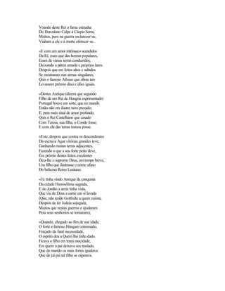 Voando deste Rei a fama estranha
Do Herculano Calpe à Cáspia Serra,
Muitos, pera na guerra esclarecer-se,
Vinham a ele e à morte oferecer-se.
«E com um amor intrínseco acendidos
Da Fé, mais que das honras populares,
Eram de várias terras conduzidos,
Deixando a pátria amada e próprios lares.
Despois que em feitos altos e subidos
Se mostraram nas armas singulares,
Quis o famoso Afonso que obras tais
Levassem prémio dino e dões iguais.
«Destes Anrique (dizem que segundo
Filho de um Rei de Hungria exprimentado)
Portugal houve em sorte, que no mundo
Então não era ilustre nem prezado;
E, pera mais sinal de amor profundo,
Quis o Rei Castelhano que casado
Com Teresa, sua filha, o Conde fosse;
E com ela das terras tomou posse.
«Este, despois que contra os descendentes
Da escrava Agar vitórias grandes teve,
Ganhando muitas terras adjacentes,
Fazendo o que a seu forte peito deve,
Em prémio destes feitos excelentes
Deu-lhe o supremo Deus, em tempo breve,
Um filho que ilustrasse o nome ufano
Do belicoso Reino Lusitano.
«Já tinha vindo Anrique da conquista
Da cidade Hierosólima sagrada,
E do Jordão a areia tinha vista,
Que viu de Deus a carne em si lavada
(Que, não tendo Gotfredo a quem resista,
Despois de ter Judeia sojugada,
Muitos que nestas guerras o ajudaram
Pera seus senhorios se tornaram);
«Quando, chegado ao fim de sua idade,
O forte e famoso Húngaro estremado,
Forçado da fatal necessidade,
O esprito deu a Quem lho tinha dado.
Ficava o filho em tenra mocidade,
Em quem o pai deixava seu traslado,
Que do mundo os mais fortes igualava:
Que de tal pai tal filho se esperava.
 