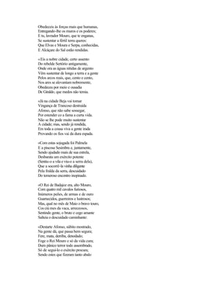 Obedeceis às forças mais que humanas,
Entregando-lhe os muros e os poderes;
E tu, lavrador Mouro, que te enganas,
Se sustentar a fértil terra queres:
Que Elvas e Moura e Serpa, conhecidas,
E Alcáçare do Sal estão rendidas.
«Eis a nobre cidade, certo assento
Do rebelde Sertório antigamente,
Onde ora as águas nítidas de argento
Vêm sustentar de longo a terra e a gente
Pelos arcos reais, que, cento e cento,
Nos ares se alevantam nobremente,
Obedeceu por meio e ousadia
De Giraldo, que medos não temia.
«Já na cidade Beja vai tomar
Vingança de Trancoso destruída
Afonso, que não sabe sossegar,
Por estender co a fama a curta vida.
Não se lhe pode muito sustentar
A cidade; mas, sendo já rendida,
Em toda a cousa viva a gente irada
Provando os fios vai da dura espada.
«Com estas sojugada foi Palmela
E a piscosa Sesimbra e, juntamente,
Sendo ajudado mais de sua estrela,
Desbarata um exército potente
(Sentiu-o a vila e viu-o a serra dela),
Que a socorrê-la vinha diligente
Pela fralda da serra, descuidado
Do temeroso encontro inopinado.
«O Rei de Badajoz era, alto Mouro,
Com quatro mil cavalos furiosos,
Inúmeros peões, de armas e de ouro
Guarnecidos, guerreiros e lustrosos;
Mas, qual no mês de Maio o bravo touro,
Cos ciú mes da vaca, arreceosos,
Sentindo gente, o bruto e cego amante
Salteia o descuidado caminhante:
«Destarte Afonso, súbito mostrado,
Na gente dá, que passa bem segura;
Fere, mata, derriba, denodado;
Foge o Rei Mouro e só da vida cura;
Dum pânico terror todo assombrado,
Só de segui-lo o exército procura;
Sendo estes que fizeram tanto abalo
 