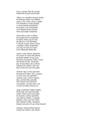 Tudo o clemente Padre lhe concede,
Pesando-lhe do pouco que lhe pede.
«Mas já cos esquadrões da gente armada
Os Eborenses campos vão coalhados;
Lustra co Sol o arnês, a lança, a espada;
Vão rinchando os cavalos jaezados;
A canora trombeta embandeirada
Os corações, à paz acostumados,
Vai às fulgentes armas incitando,
Polas concavidades retumbando
«Entre todos no meio se sublima,
Das insígnias Reais acompanhado,
O valeroso Afonso, que por cima
De todos leva o colo alevantado,
E sòmente co gesto esforça e anima
A qualquer coração amedrontado.
Assi entra nas terras de Castela
Com a filha gentil, Rainha dela.
«Juntos os dous Afonsos, finalmente
Nos campos de Tarifa estão defronte
Da grande multidão da cega gente,
Pera quem são pequenas campo e monte.
Não há peito tão alto e tão potente
Que de desconfiança não se afronte,
Enquanto não conheça e claro veja
Que co braço dos seus Cristo peleja.
«Estão de Agar os netos quási rindo
Do poder dos Cristãos, fraco e pequeno,
As terras como suas repartindo,
Antemão, entre o exército Agareno,
Que, com título falso, possuindo
Está o famoso nome Sarraceno.
Assi também, com falsa conta e nua,
À nobre terra alheia chamam sua.
«Qual o membrudo e bárbaro Gigante,
Do Rei Saul, com causa tão temido,
Vendo o Pastor inerme estar diante,
Só de pedras e esforço apercebido,
Com palavras soberbas, o arrogante,
Despreza o fraco moço mal vestido,
Que, rodeando a funda, o desengana
(Quanto mais pode a Fé que a força humana!)
«Destarte o Mouro pérfido despreza
O poder dos Cristãos, e não entende
 