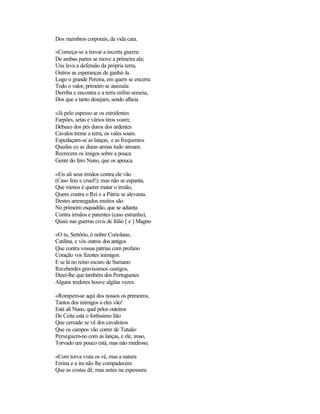 Dos membros corporais, da vida cara.
«Começa-se a travar a incerta guerra:
De ambas partes se move a primeira ala;
Uns leva a defensão da própria terra,
Outros as esperanças de ganhá-la.
Logo o grande Pereira, em quem se encerra
Todo o valor, primeiro se assinala:
Derriba e encontra e a terra enfim semeia,
Dos que a tanto desejam, sendo alheia.
«Já pelo espesso ar os estridentes
Farpões, setas e vários tiros voam;
Debaxo dos pés duros dos ardentes
Cavalos treme a terra, os vales soam.
Espedaçam-se as lanças, e as frequentes
Quedas co as duras armas tudo atroam.
Recrecem os imigos sobre a pouca
Gente do fero Nuno, que os apouca.
«Eis ali seus irmãos contra ele vão
(Caso feio e cruel!); mas não se espanta,
Que menos é querer matar o irmão,
Quem contra o Rei e a Pátria se alevanta.
Destes arrenegados muitos são
No primeiro esquadrão, que se adianta
Contra irmãos e parentes (caso estranho),
Quais nas guerras civis de Júlio [ e ] Magno
«O tu, Sertório, ó nobre Coriolano,
Catilina, e vós outros dos antigos
Que contra vossas pátrias com profano
Coração vos fizestes inimigos:
E se lá no reino escuro de Sumano
Receberdes gravíssimos castigos,
Dizei-lhe que também dos Portugueses
Alguns tredores houve algüas vezes.
«Rompem-se aqui dos nossos os primeiros,
Tantos dos inimigos a eles vão!
Está ali Nuno, qual pelos outeiros
De Ceita está o fortíssimo lião
Que cercado se vê dos cavaleiros
Que os campos vão correr de Tutuão:
Perseguem-no com as lanças, e ele, iroso,
Torvado um pouco está, mas não medroso;
«Com torva vista os vê, mas a natura
Ferina e a ira não lhe compadecem
Que as costas dê, mas antes na espessura
 