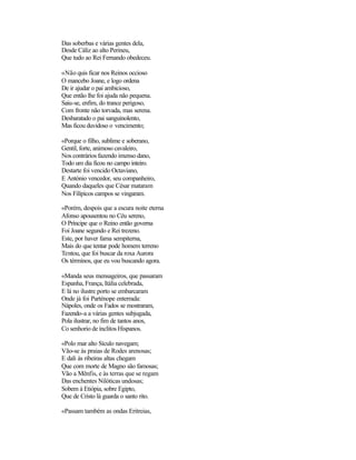 Das soberbas e várias gentes dela,
Desde Cáliz ao alto Perineu,
Que tudo ao Rei Fernando obedeceu.
«Não quis ficar nos Reinos occioso
O mancebo Joane, e logo ordena
De ir ajudar o pai ambicioso,
Que então lhe foi ajuda não pequena.
Saiu-se, enfim, do trance perigoso,
Com fronte não torvada, mas serena.
Desbaratado o pai sanguinolento,
Mas ficou duvidoso o vencimento;
«Porque o filho, sublime e soberano,
Gentil, forte, animoso cavaleiro,
Nos contrários fazendo imenso dano,
Todo um dia ficou no campo inteiro.
Destarte foi vencido Octaviano,
E António vencedor, seu companheiro,
Quando daqueles que César mataram
Nos Filípicos campos se vingaram.
«Porém, despois que a escura noite eterna
Afonso apousentou no Céu sereno,
O Príncipe que o Reino então governa
Foi Joane segundo e Rei trezeno.
Este, por haver fama sempiterna,
Mais do que tentar pode homem terreno
Tentou, que foi buscar da roxa Aurora
Os términos, que eu vou buscando agora.
«Manda seus mensageiros, que passaram
Espanha, França, Itália celebrada,
E lá no ilustre porto se embarcaram
Onde já foi Parténope enterrada:
Nápoles, onde os Fados se mostraram,
Fazendo-a a várias gentes subjugada,
Pola ilustrar, no fim de tantos anos,
Co senhorio de ínclitos Hispanos.
«Polo mar alto Sículo navegam;
Vão-se às praias de Rodes arenosas;
E dali às ribeiras altas chegam
Que com morte de Magno são famosas;
Vão a Mênfis, e às terras que se regam
Das enchentes Nilóticas undosas;
Sobem à Etiópia, sobre Egipto,
Que de Cristo lá guarda o santo rito.
«Passam também as ondas Eritreias,
 