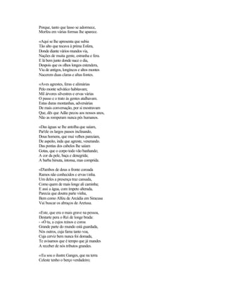 Porque, tanto que lasso se adormece,
Morfeu em várias formas lhe aparece.
«Aqui se lhe apresenta que subia
Tão alto que tocava à prima Esfera,
Donde diante vários mundos via,
Nações de muita gente, estranha e fera.
E lá bem junto donde nace o dia,
Despois que os olhos longos estendera,
Viu de antigos, longincos e altos montes
Nacerem duas claras e altas fontes.
«Aves agrestes, feras e alimárias
Pelo monte selvático habitavam;
Mil árvores silvestres e ervas várias
O passo e o trato às gentes atalhavam.
Estas duras montanhas, adversárias
De mais conversação, por si mostravam
Que, dês que Adão pecou aos nossos anos,
Não as romperam nunca pés humanos.
«Das águas se lhe antolha que saíam,
Par'ele os largos passos inclinando,
Dous homens, que mui velhos pareciam,
De aspeito, inda que agreste, venerando.
Das pontas dos cabelos lhe saíam
Gotas, que o corpo todo vão banhando;
A cor da pele, baça e denegrida;
A barba hirsuta, intonsa, mas comprida.
«D'ambos de dous a fronte coroada
Ramos não conhecidos e ervas tinha.
Um deles a presença traz cansada,
Como quem de mais longe ali caminha;
E assi a água, com ímpeto alterada,
Parecia que doutra parte vinha,
Bem como Alfeu de Arcádia em Siracusa
Vai buscar os abraços de Aretusa.
«Este, que era o mais grave na pessoa,
Destarte pera o Rei de longe brada:
- «Ó tu, a cujos reinos e coroa
Grande parte do mundo está guardada,
Nós outros, cuja fama tanto voa,
Cuja cerviz bem nunca foi domada,
Te avisamos que é tempo que já mandes
A receber de nós tributos grandes.
«Eu sou o ilustre Ganges, que na terra
Celeste tenho o berço verdadeiro;
 