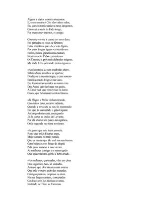Alguns a vários montes sotopostos.
E, como contra o Céu não valem mãos,
Eu, que chorando andava meus desgostos,
Comecei a sentir do Fado imigo,
Por meus atrevimentos, o castigo:
Converte-se-me a carne em terra dura;
Em penedos os ossos se fizeram;
Estes membros que vês, e esta figura,
Por estas longas águas se estenderam.
Enfim, minha grandíssima estatura
Neste remoto Cabo converteram
Os Deuses; e, por mais dobradas mágoas,
Me anda Tétis cercando destas águas.»
«Assi contava; e, cum medonho choro,
Súbito d'ante os olhos se apartou;
Desfez-se a nuvem negra, e cum sonoro
Bramido muito longe o mar soou.
Eu, levantando as mãos ao santo coro
Dos Anjos, que tão longe nos guiou,
A Deus pedi que removesse os duros
Casos, que Adamastor contou futuros.
«Já Flégon e Piróis vinham tirando,
Cos outros dous, o carro radiante,
Quando a terra alta se nos foi mostrando
Em que foi convertido o grão Gigante.
Ao longo desta costa, começando
Já de cortar as ondas do Levante,
Por ela abaixo um pouco navegámos,
Onde segunda vez terra tomámos.
«A gente que esta terra possuía,
Posto que todos Etiopes eram,
Mais humana no trato parecia
Que os outros que tão mal nos receberam.
Com bailos e com festas de alegria
Pela praia arenosa a nós vieram,
As mulheres consigo e o manso gado
Que apacentavam, gordo e bem criado.
«As mulheres, queimadas, vêm em cima
Dos vagarosos bois, ali sentadas,
Animais que eles têm em mais estima
Que todo o outro gado das manadas.
Cantigas pastoris, ou prosa ou rima,
Na sua língua cantam, concertadas
Co doce som das rústicas avenas,
Imitando de Títiro as Camenas.
 