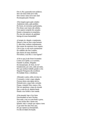 Ora vê, Rei, quamanha terra andámos.
Sem sair nunca deste povo rudo,
Sem vermos nunca nova nem sinal
Da desejada parte Oriental.
«Ora imagina agora quão coitados
Andaríamos todos, quão perdidos
De fomes, de tormentas quebrantados,
Por climas e por mares não sabidos,
E do esperar comprido tão cansados
Quanto a desesperar já compelidos,
Por céus não naturais, de qualidade
Inimiga de nossa humanidade!
«Corrupto já e danado o mantimento,
Danoso e mau ao fraco corpo humano
E, além disso, nenhum contentamento,
Que sequer da esperança fosse engano.
Crês tu que, se este nosso ajuntamento
De soldados não fora Lusitano,
Que durara ele tanto obediente,
Porventura, a seu Rei e a seu regente?
«Crês tu que já não foram levantados
Contra seu Capitão, se os resistira,
Fazendo-se piratas, obrigados
De desesperação, de fome, de ira?
Grandemente, por certo, estão provados,
Pois que nenhum trabalho grande os tira
Daquela Portuguesa alta excelência
De lealdade firme e obediência.
«Deixando o porto, enfim, do doce rio
E tornando a cortar a água salgada,
Fizemos desta costa algum desvio,
Deitando pera o pego toda a armada;
Porque, ventando Noto, manso e frio,
Não nos apanhasse a água da enseada
Que a costa faz ali, daquela banda
Donde a rica Sofala o ouro manda.
«Esta passada, logo o leve leme
Encomendado ao sacro Nicolau,
Pera onde o mar na costa brada e geme,
A proa inclina düa e doutra nau;
Quando, indo o coração que espera e teme
E que tanto fiou dum fraco pau,
Do que esperava já desesperado,
Foi düa novidade alvoroçado.
 