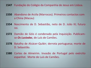 1547 Fundação do Colégio da Companhia de Jesus em Lisboa.


1550 Abandono de Arzila (Marrocos). Primeiros contactos com
     a China (Macau)

1554 Nascimento de D. Sebastião, neto de D. João III; futuro
     rei.
1572 Damião de Góis é condenado pela Inquisição. Publicam-
     se Os Lusíadas, de Luís de Camões.
1578 Batalha de Alcácer-Quibir; derrota portuguesa; morte de
     D. Sebastião.
1580 Cortes de Almeirim. Invasão de Portugal pelo exército
     espanhol. Morte de Luís de Camões.
 