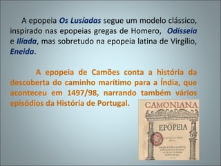 A epopeia Os Lusíadas segue um modelo clássico,
inspirado nas epopeias gregas de Homero, Odisseia
e Ilíada, mas sobretudo na epopeia latina de Virgílio,
Eneida.

       A epopeia de Camões conta a história da
descoberta do caminho marítimo para a Índia, que
aconteceu em 1497/98, narrando também vários
episódios da História de Portugal.
 