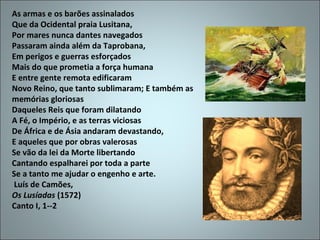 As armas e os barões assinalados
Que da Ocidental praia Lusitana,
Por mares nunca dantes navegados
Passaram ainda além da Taprobana,
Em perigos e guerras esforçados
Mais do que prometia a força humana
E entre gente remota edificaram
Novo Reino, que tanto sublimaram; E também as
memórias gloriosas
Daqueles Reis que foram dilatando
A Fé, o Império, e as terras viciosas
De África e de Ásia andaram devastando,
E aqueles que por obras valerosas
Se vão da lei da Morte libertando
Cantando espalharei por toda a parte
Se a tanto me ajudar o engenho e arte.
Luís de Camões,
Os Lusíadas (1572)
Canto I, 1--2
 