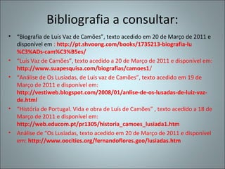 Bibliografia a consultar:
• “Biografia de Luís Vaz de Camões”, texto acedido em 20 de Março de 2011 e
  disponível em : http://pt.shvoong.com/books/1735213-biografia-lu
  %C3%ADs-cam%C3%B5es/
• “Luís Vaz de Camões”, texto acedido a 20 de Março de 2011 e disponível em:
  http://www.suapesquisa.com/biografias/camoes1/
• “Análise de Os Lusíadas, de Luís vaz de Camões”, texto acedido em 19 de
  Março de 2011 e disponível em:
  http://vestiweb.blogspot.com/2008/01/anlise-de-os-lusadas-de-luiz-vaz-
  de.html
• “História de Portugal. Vida e obra de Luís de Camões” , texto acedido a 18 de
  Março de 2011 e disponível em:
  http://web.educom.pt/pr1305/historia_camoes_lusiada1.htm
• Análise de “Os Lusíadas, texto acedido em 20 de Março de 2011 e disponível
  em: http://www.oocities.org/fernandoflores.geo/lusiadas.htm
 