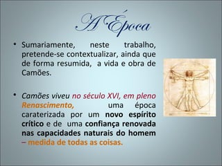 A Época
• Sumariamente,     neste      trabalho,
  pretende-se contextualizar, ainda que
  de forma resumida, a vida e obra de
  Camões.

 Camões viveu no século XVI, em pleno
  Renascimento,          uma época
  caraterizada por um novo espírito
  crítico e de uma confiança renovada
  nas capacidades naturais do homem
  – medida de todas as coisas.
 