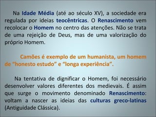 Na Idade Média (até ao século XV), a sociedade era
regulada por ideias teocêntricas. O Renascimento vem
recolocar o Homem no centro das atenções. Não se trata
de uma rejeição de Deus, mas de uma valorização do
próprio Homem.

      Camões é exemplo de um humanista, um homem
de “honesto estudo” e “longa experiência”.

    Na tentativa de dignificar o Homem, foi necessário
desenvolver valores diferentes dos medievais. É assim
que surge o movimento denominado Renascimento:
voltam a nascer as ideias das culturas greco-latinas
(Antiguidade Clássica).
 