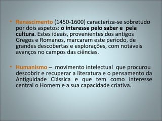 • Renascimento (1450-1600) caracteriza-se sobretudo
  por dois aspetos: o interesse pelo saber e pela
  cultura. Estes ideais, provenientes dos antigos
  Gregos e Romanos, marcaram este período, de
  grandes descobertas e explorações, com notáveis
  avanços no campos das ciências.

• Humanismo – movimento intelectual que procurou
  descobrir e recuperar a literatura e o pensamento da
  Antiguidade Clássica e que tem como interesse
  central o Homem e a sua capacidade criativa.
 