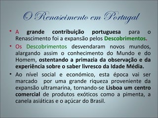 O Renascimento em Portugal
 A grande contribuição portuguesa para o
  Renascimento foi a expansão pelos Descobrimentos.
• Os Descobrimentos desvendaram novos mundos,
  alargando assim o conhecimento do Mundo e do
  Homem, ostentando a primazia da observação e da
  experiência sobre o saber livresco da Idade Média.
• Ao nível social e económico, esta época vai ser
  marcado por uma grande riqueza proveniente da
  expansão ultramarina, tornando-se Lisboa um centro
  comercial de produtos exóticos como a pimenta, a
  canela asiáticas e o açúcar do Brasil.
 
